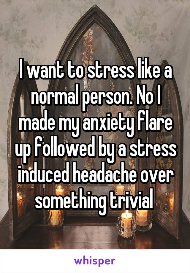 I want to stress like a normal person. No I made my anxiety flare up followed by a stress induced headache over something trivial 