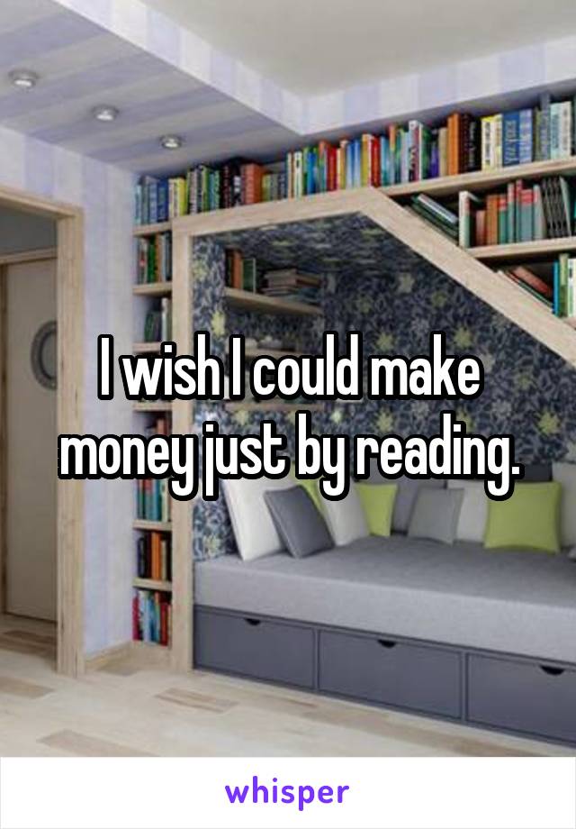 I wish I could make money just by reading.