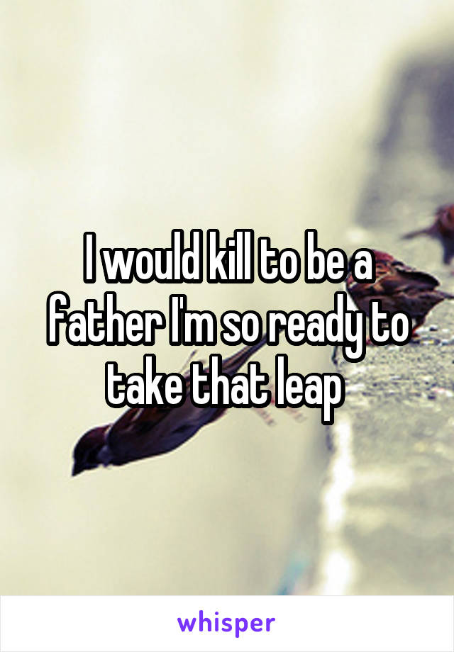 I would kill to be a father I'm so ready to take that leap 