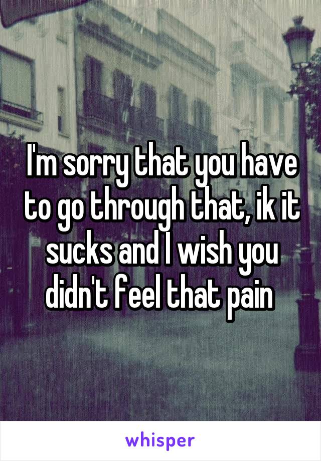 I'm sorry that you have to go through that, ik it sucks and I wish you didn't feel that pain 