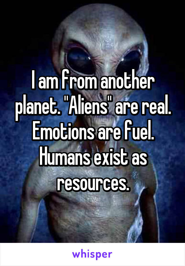 I am from another planet. "Aliens" are real. Emotions are fuel. Humans exist as resources.