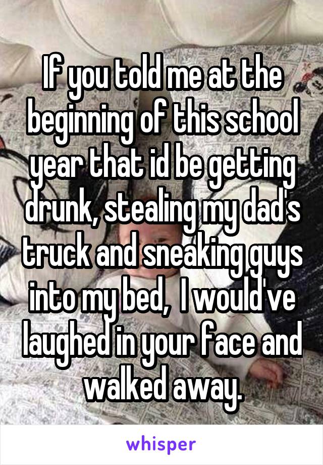 If you told me at the beginning of this school year that id be getting drunk, stealing my dad's truck and sneaking guys into my bed,  I would've laughed in your face and walked away.