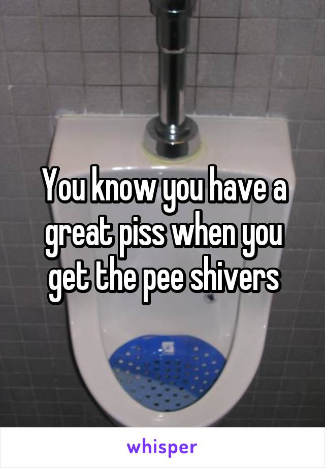 You know you have a great piss when you get the pee shivers