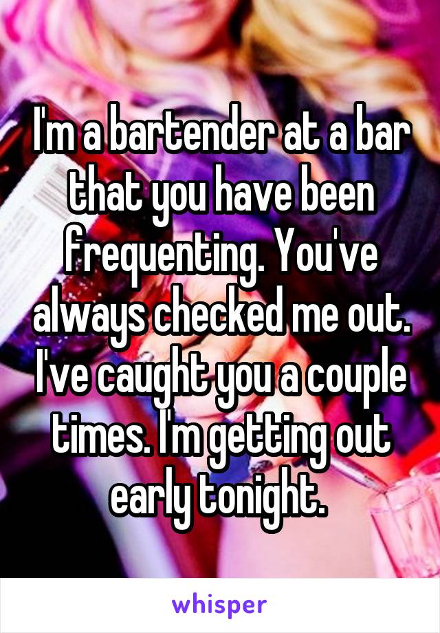 I'm a bartender at a bar that you have been frequenting. You've always checked me out. I've caught you a couple times. I'm getting out early tonight. 