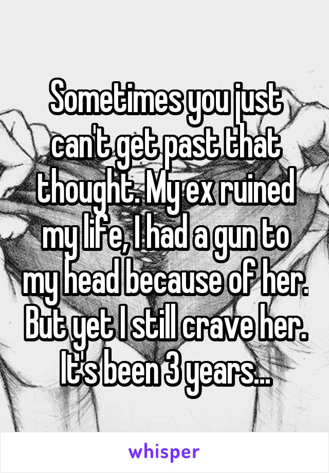 Sometimes you just can't get past that thought. My ex ruined my life, I had a gun to my head because of her. But yet I still crave her. It's been 3 years...