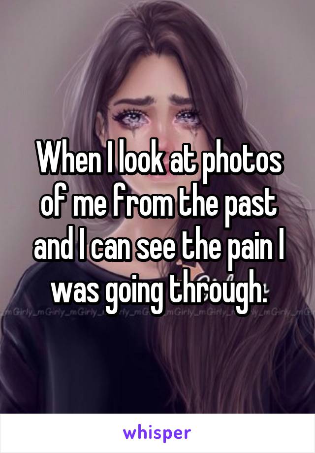 When I look at photos of me from the past and I can see the pain I was going through.