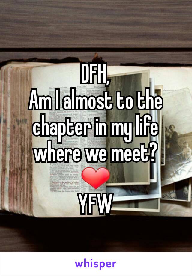 DFH,
Am I almost to the chapter in my life where we meet?
❤
YFW