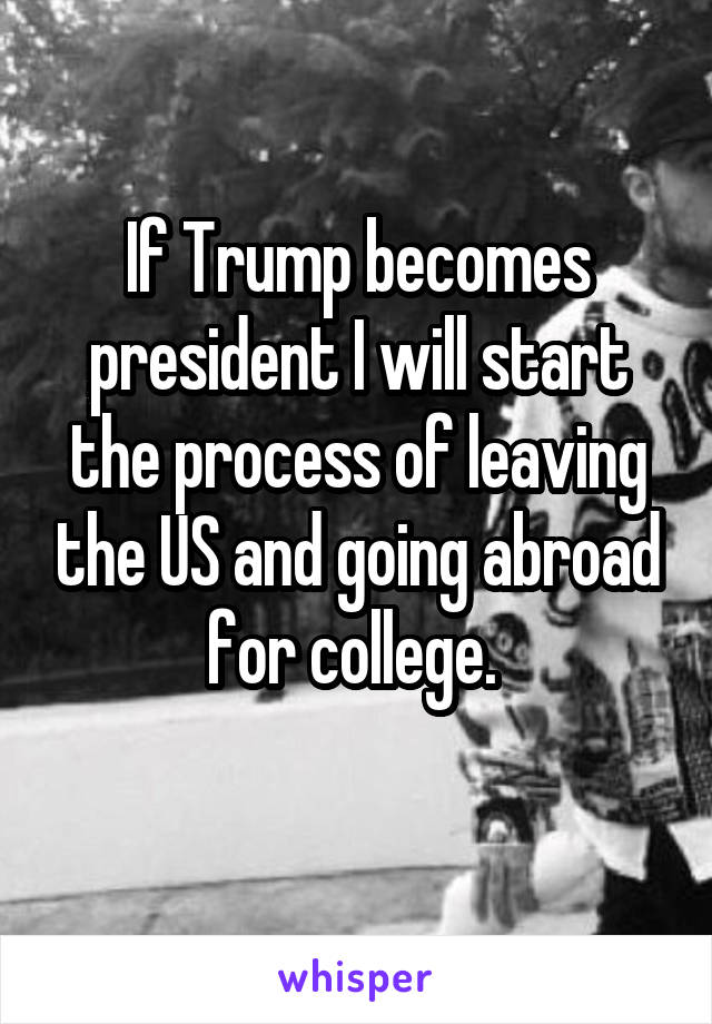 If Trump becomes president I will start the process of leaving the US and going abroad for college. 
