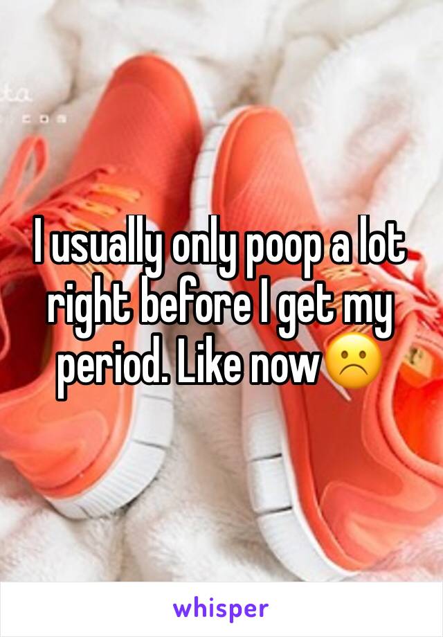 I usually only poop a lot right before I get my period. Like now☹️️