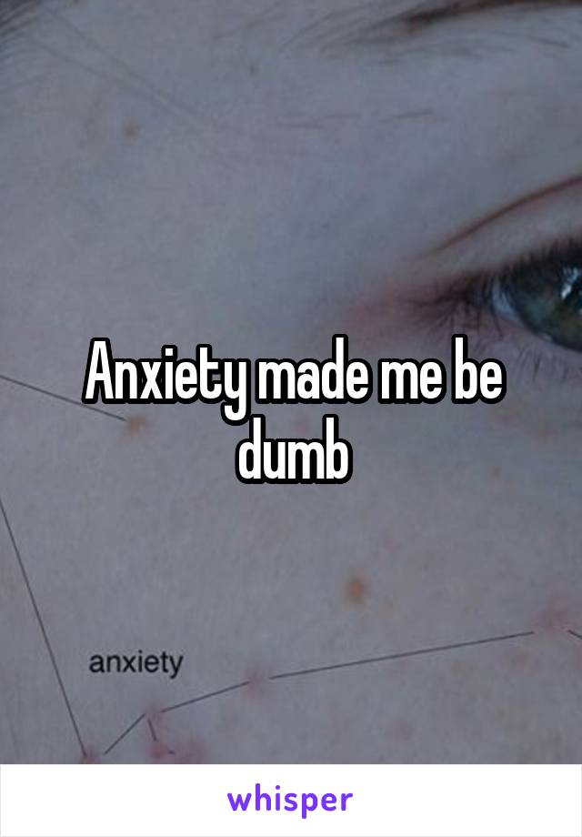 Anxiety made me be dumb