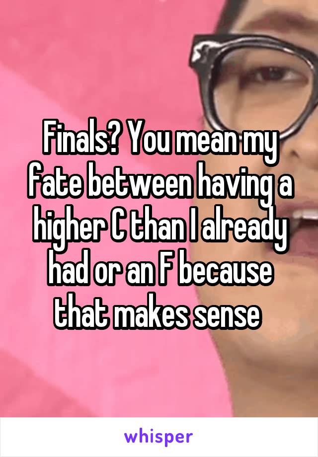 Finals? You mean my fate between having a higher C than I already had or an F because that makes sense 