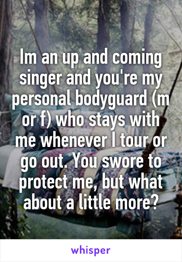 Im an up and coming singer and you're my personal bodyguard (m or f) who stays with me whenever I tour or go out. You swore to protect me, but what about a little more?