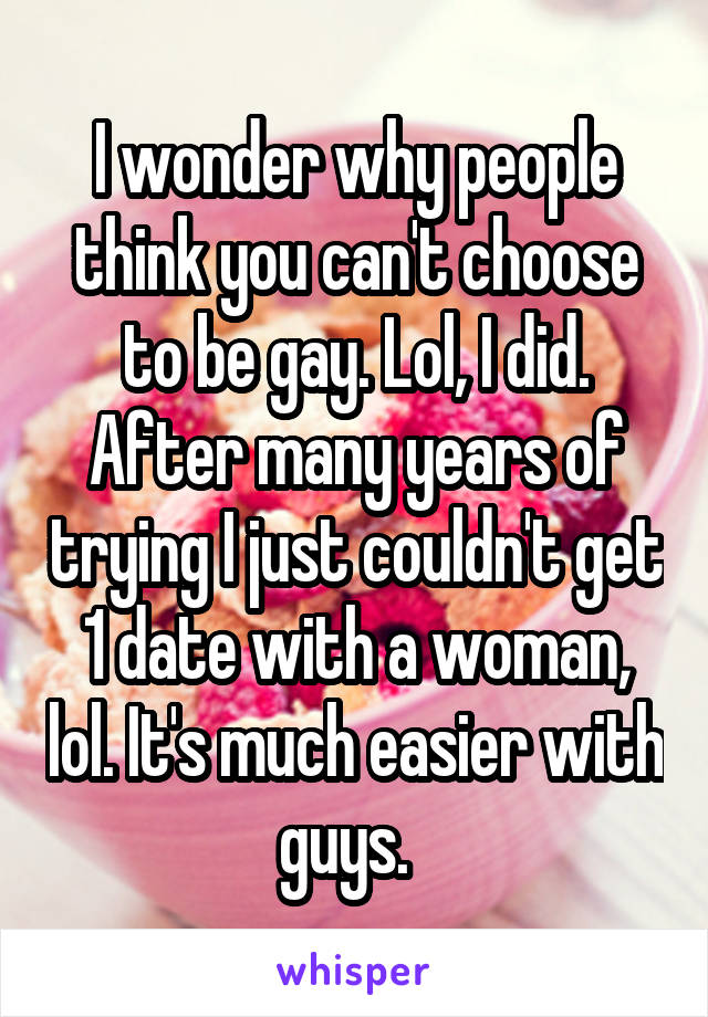 I wonder why people think you can't choose to be gay. Lol, I did. After many years of trying I just couldn't get 1 date with a woman, lol. It's much easier with guys.  
