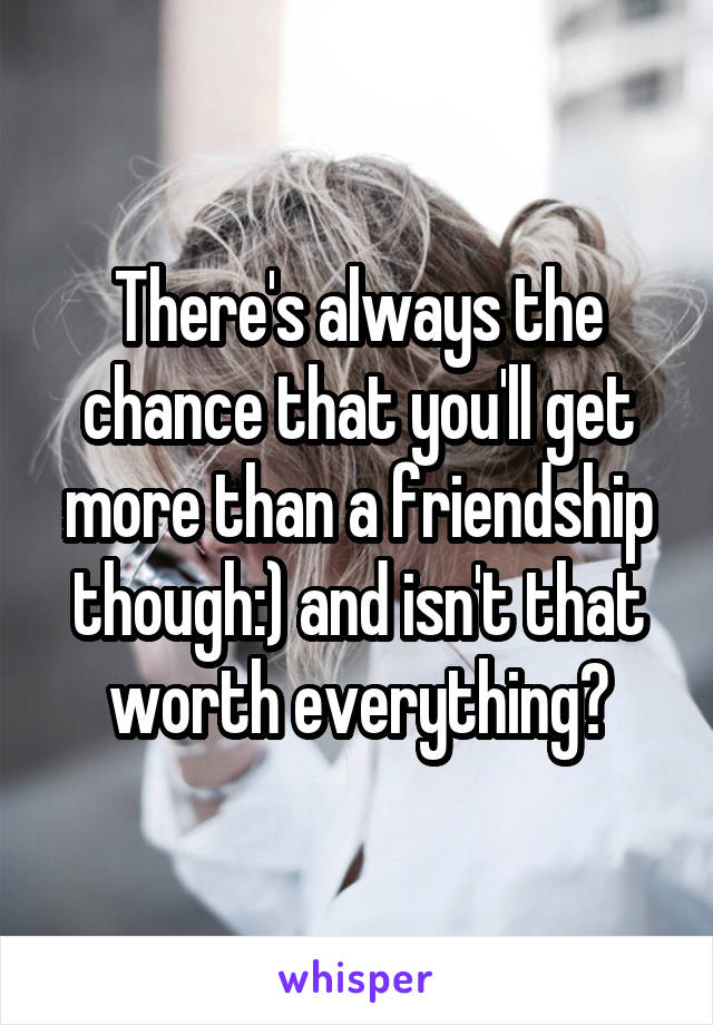 There's always the chance that you'll get more than a friendship though:) and isn't that worth everything?