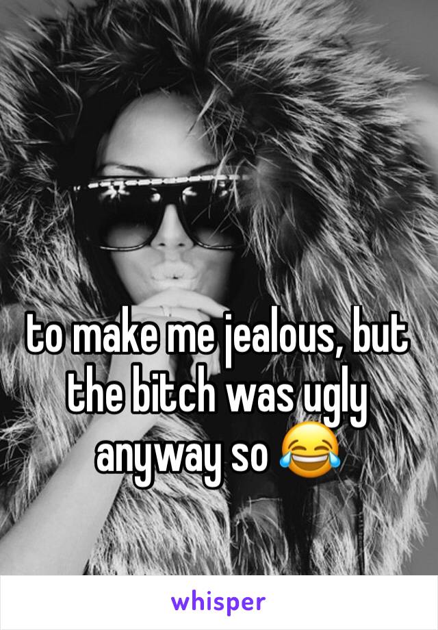 to make me jealous, but the bitch was ugly anyway so 😂