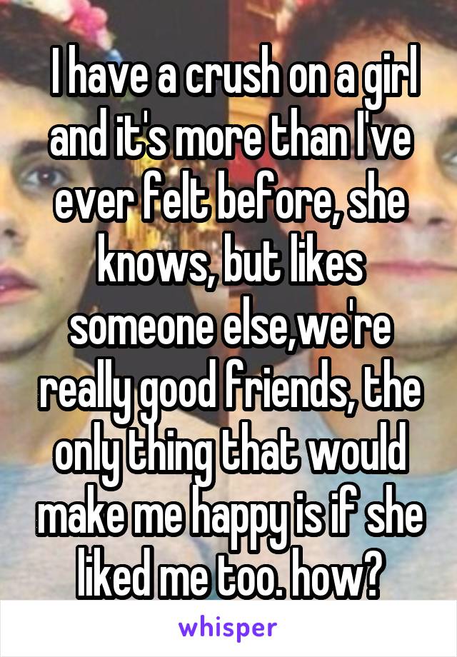  I have a crush on a girl and it's more than I've ever felt before, she knows, but likes someone else,we're really good friends, the only thing that would make me happy is if she liked me too. how?