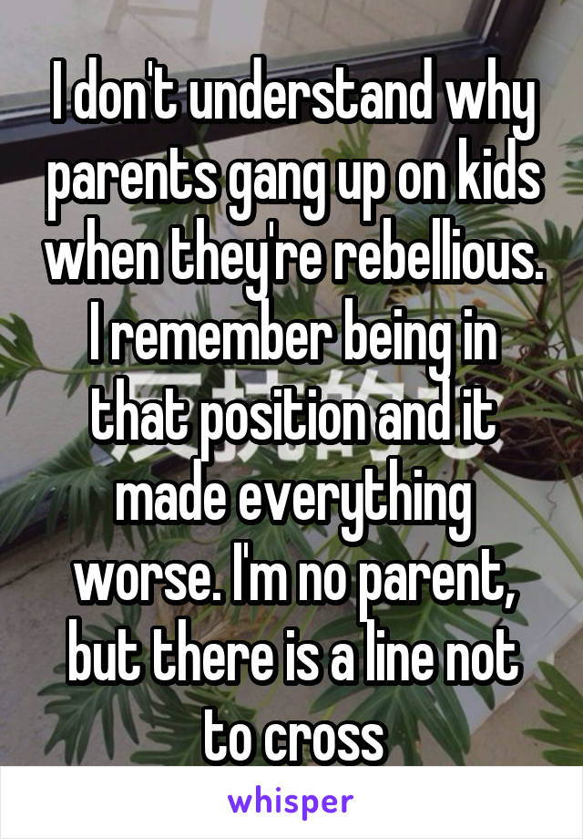 I don't understand why parents gang up on kids when they're rebellious. I remember being in that position and it made everything worse. I'm no parent, but there is a line not to cross