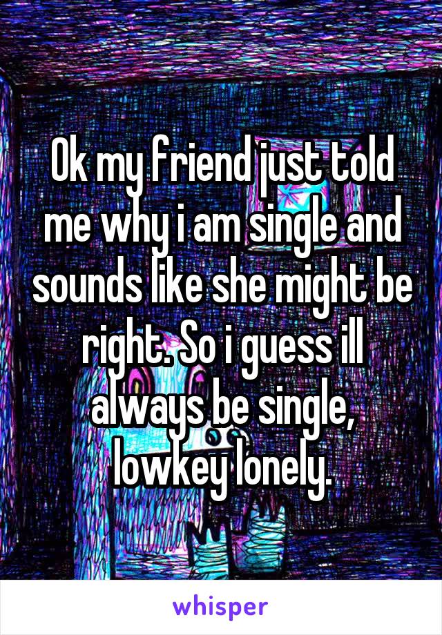 Ok my friend just told me why i am single and sounds like she might be right. So i guess ill always be single, lowkey lonely.