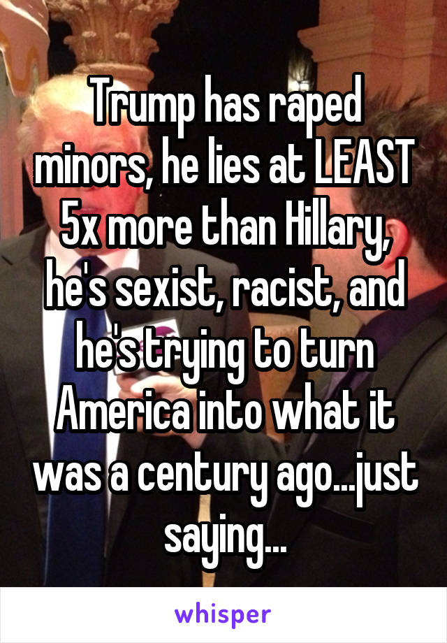 Trump has raped minors, he lies at LEAST 5x more than Hillary, he's sexist, racist, and he's trying to turn America into what it was a century ago...just saying...