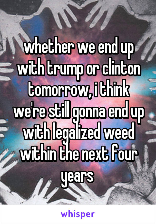 whether we end up with trump or clinton tomorrow, i think we're still gonna end up with legalized weed within the next four years 