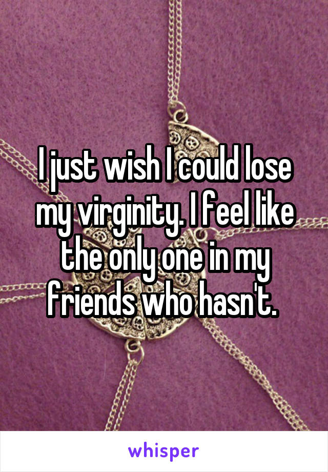 I just wish I could lose my virginity. I feel like the only one in my friends who hasn't. 