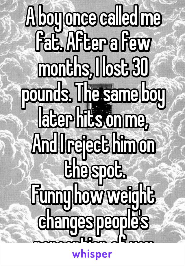 A boy once called me fat. After a few months, I lost 30 pounds. The same boy later hits on me,
And I reject him on
 the spot.
Funny how weight changes people's perception of you