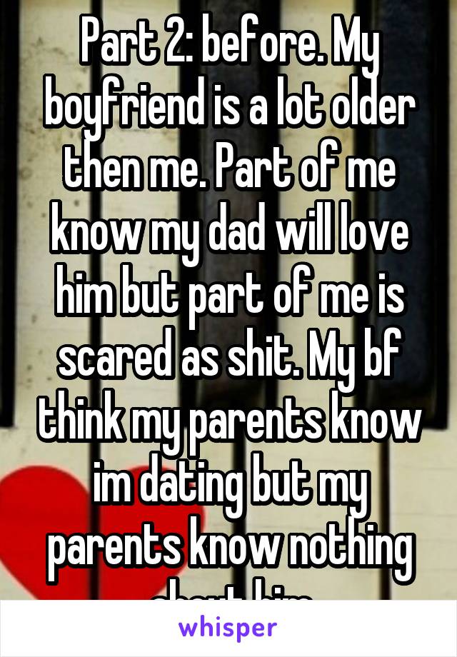 Part 2: before. My boyfriend is a lot older then me. Part of me know my dad will love him but part of me is scared as shit. My bf think my parents know im dating but my parents know nothing about him