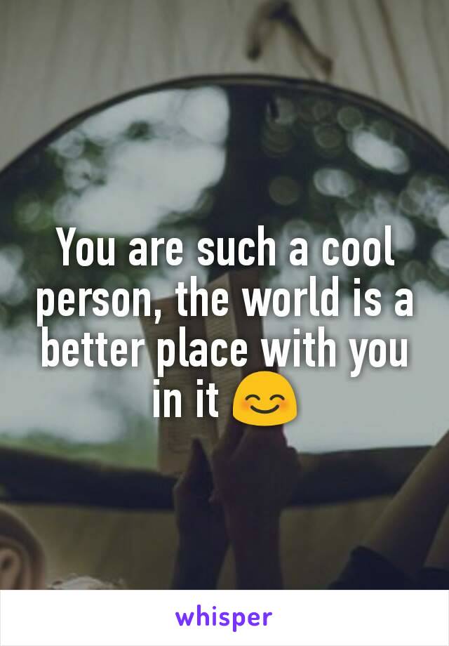 You are such a cool person, the world is a better place with you in it 😊