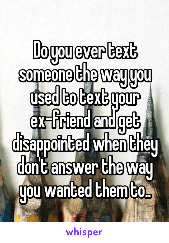 Do you ever text someone the way you used to text your ex-friend and get disappointed when they don't answer the way you wanted them to..