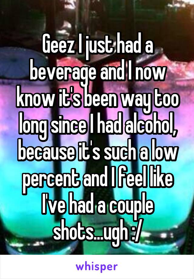 Geez I just had a beverage and I now know it's been way too long since I had alcohol, because it's such a low percent and I feel like I've had a couple shots...ugh :/