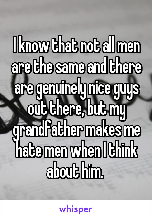 I know that not all men are the same and there are genuinely nice guys out there, but my grandfather makes me hate men when I think about him. 