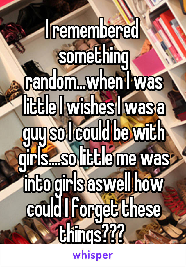 I remembered  something random...when I was little I wishes I was a guy so I could be with girls....so little me was into girls aswell how could I forget these things??? 