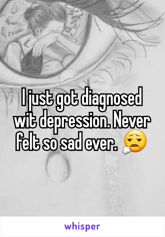 I just got diagnosed wit depression. Never felt so sad ever. 😧