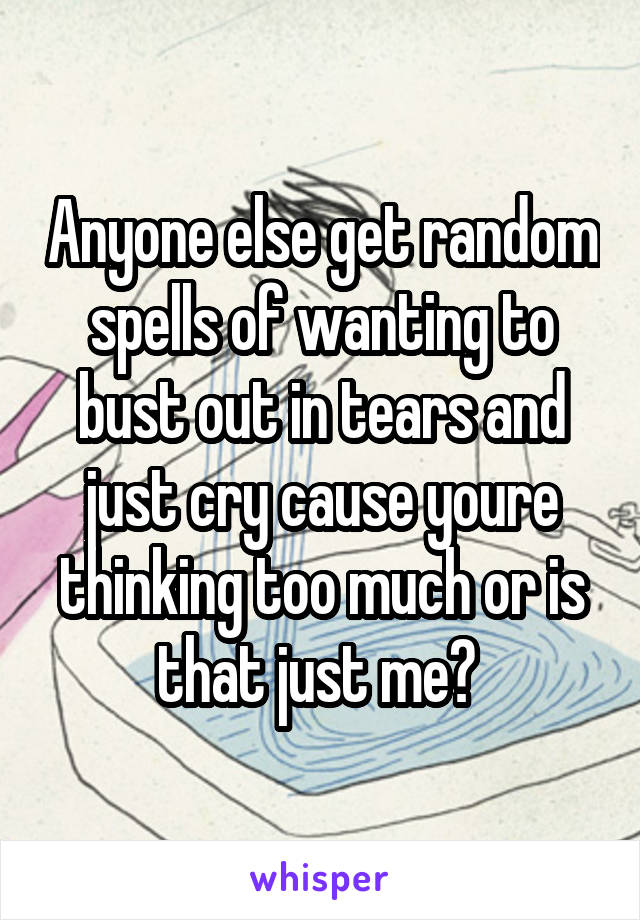 Anyone else get random spells of wanting to bust out in tears and just cry cause youre thinking too much or is that just me? 