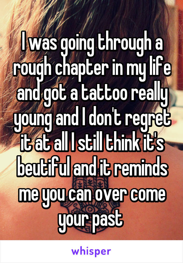 I was going through a rough chapter in my life and got a tattoo really young and I don't regret it at all I still think it's beutiful and it reminds me you can over come your past 