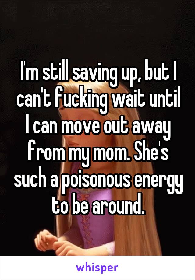 I'm still saving up, but I can't fucking wait until I can move out away from my mom. She's such a poisonous energy to be around.