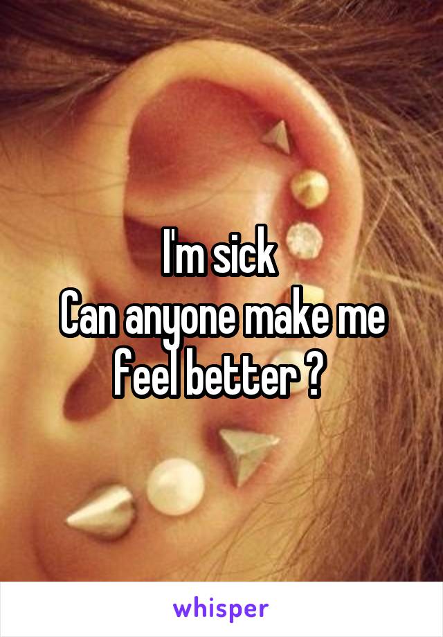 I'm sick 
Can anyone make me feel better ? 