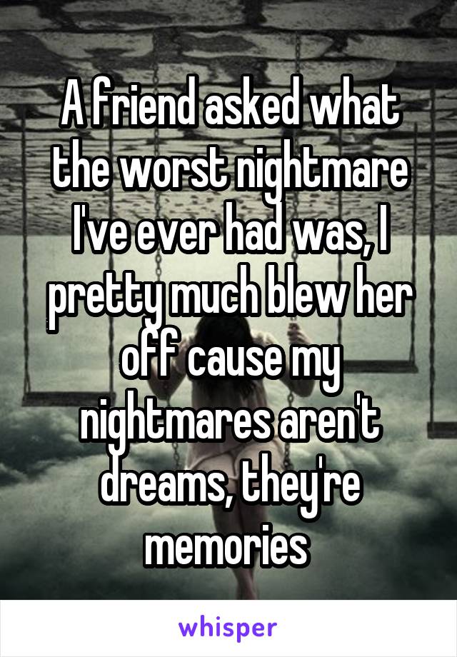 A friend asked what the worst nightmare I've ever had was, I pretty much blew her off cause my nightmares aren't dreams, they're memories 