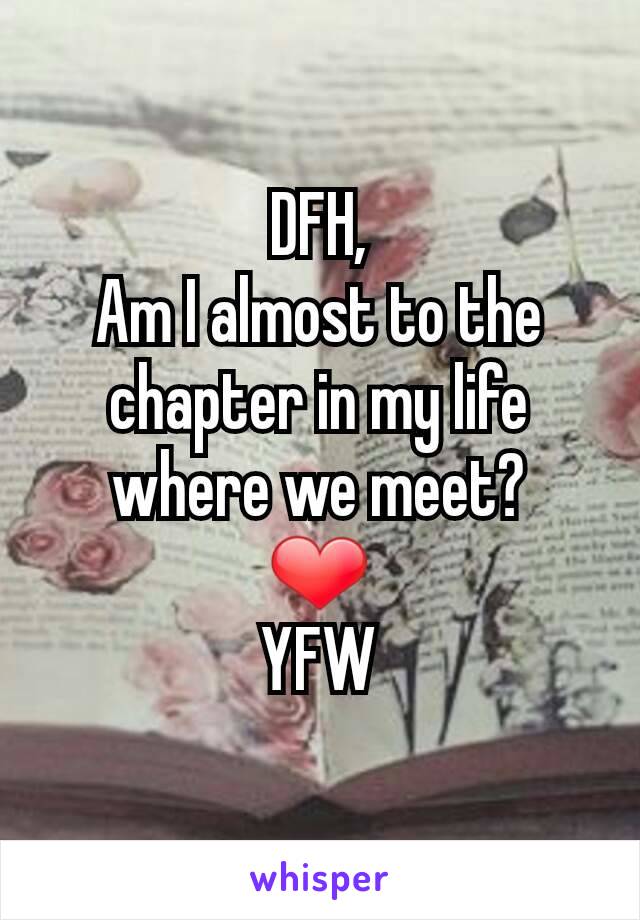 DFH,
Am I almost to the chapter in my life where we meet?
❤
YFW