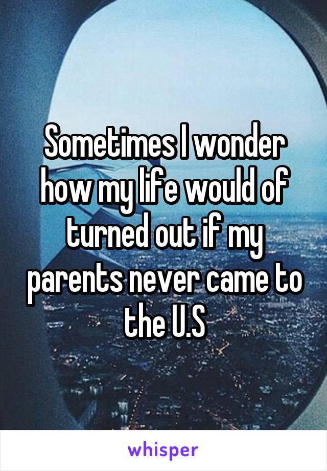 Sometimes I wonder how my life would of turned out if my parents never came to the U.S