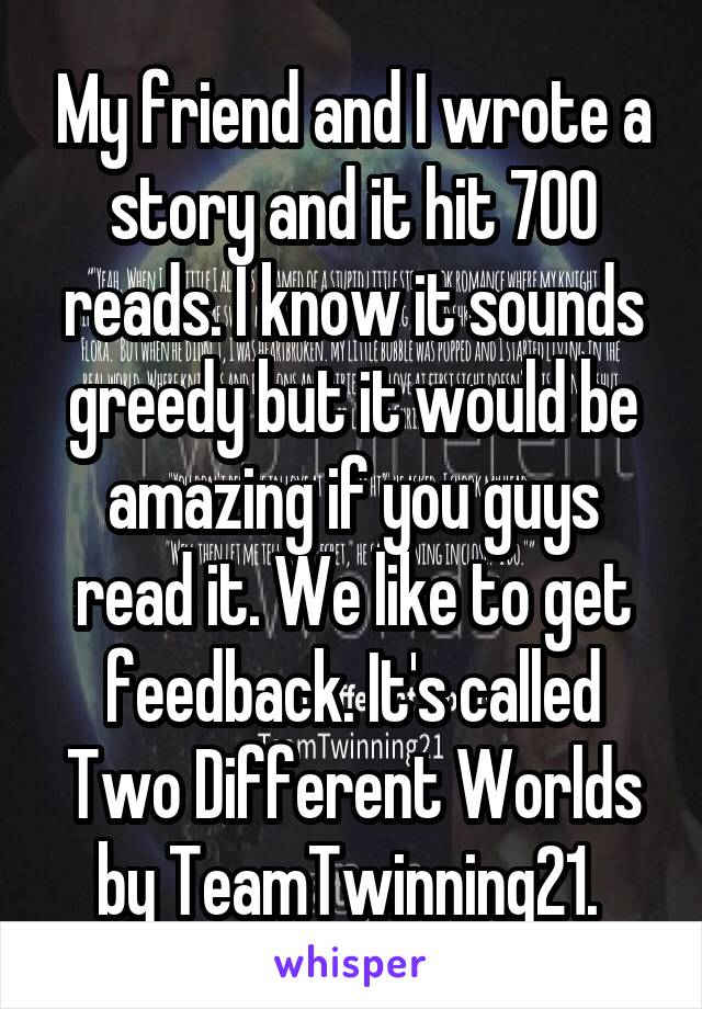 My friend and I wrote a story and it hit 700 reads. I know it sounds greedy but it would be amazing if you guys read it. We like to get feedback. It's called Two Different Worlds by TeamTwinning21. 