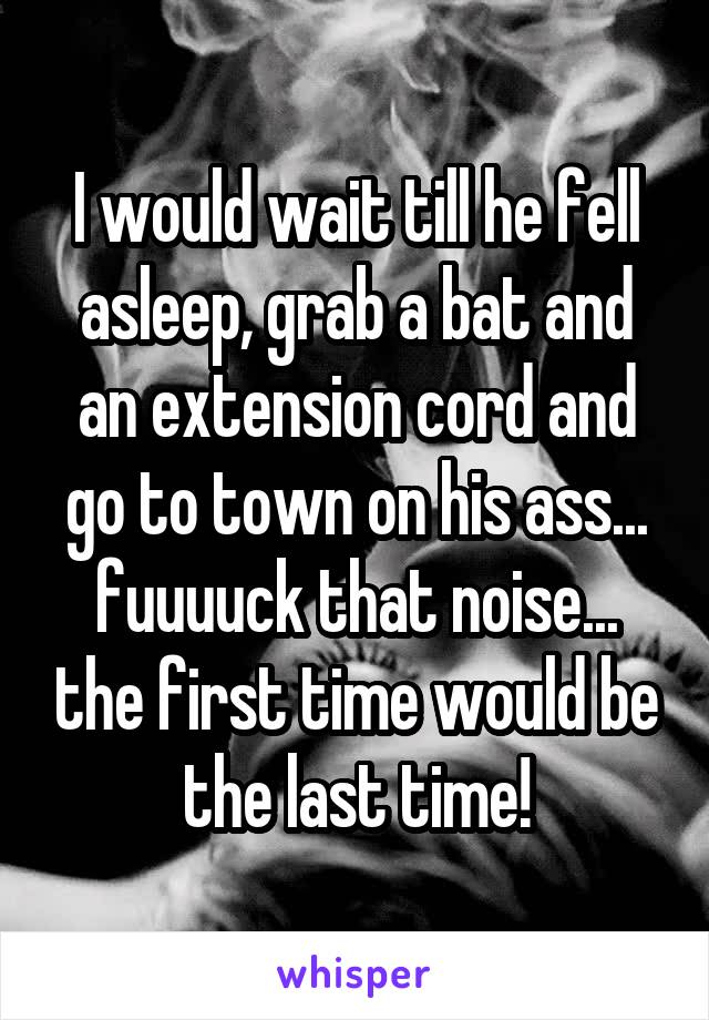 I would wait till he fell asleep, grab a bat and an extension cord and go to town on his ass... fuuuuck that noise... the first time would be the last time!