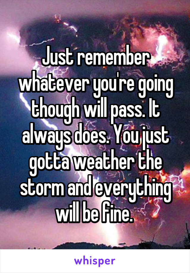 Just remember whatever you're going though will pass. It always does. You just gotta weather the storm and everything will be fine. 