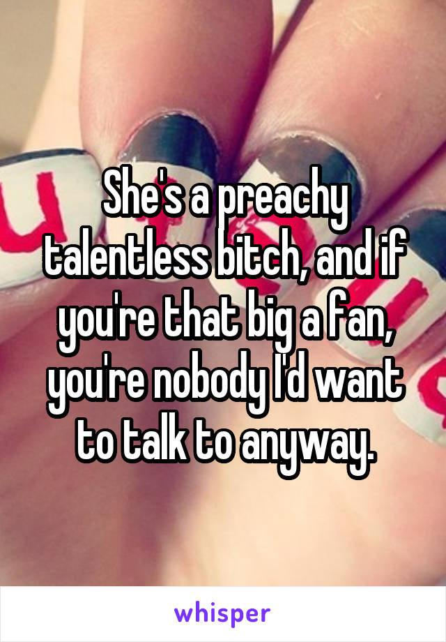 She's a preachy talentless bitch, and if you're that big a fan, you're nobody I'd want to talk to anyway.