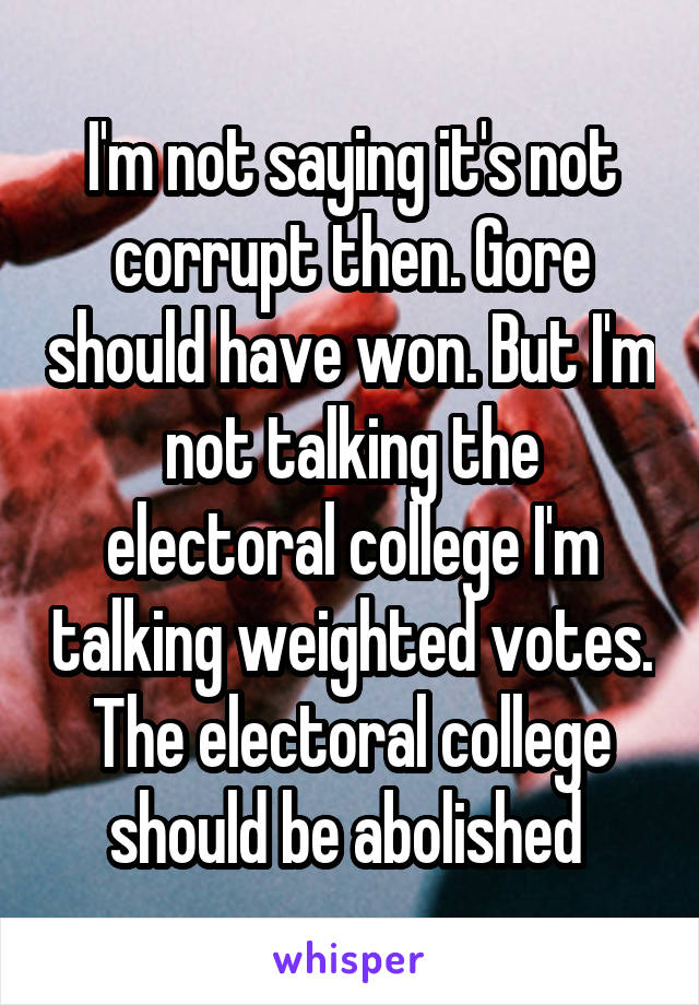 I'm not saying it's not corrupt then. Gore should have won. But I'm not talking the electoral college I'm talking weighted votes. The electoral college should be abolished 