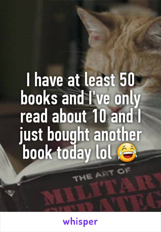 I have at least 50 books and I've only read about 10 and I just bought another book today lol 😂