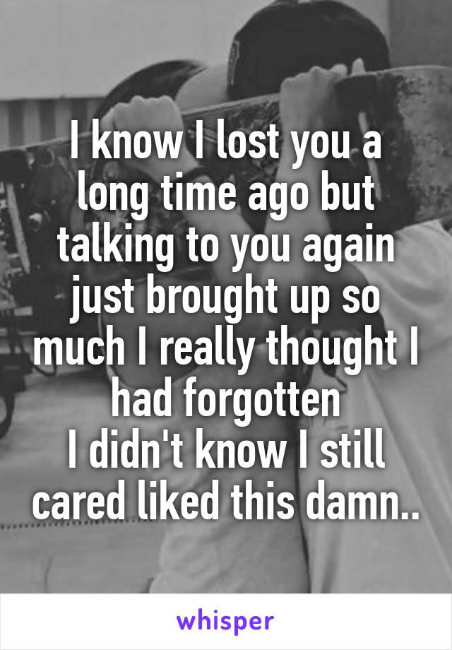 I know I lost you a long time ago but talking to you again just brought up so much I really thought I had forgotten
I didn't know I still cared liked this damn..