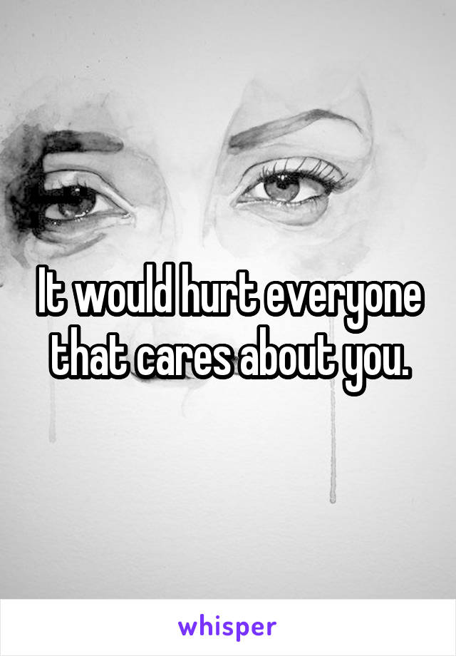 It would hurt everyone that cares about you.