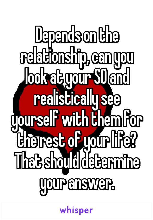 Depends on the relationship, can you look at your SO and realistically see yourself with them for the rest of your life? That should determine your answer.