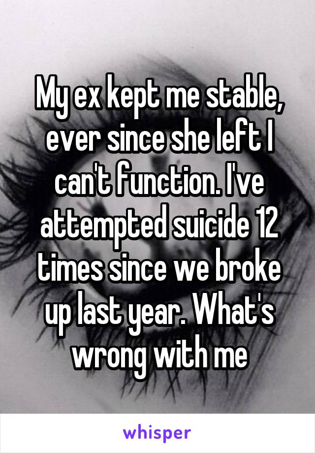 My ex kept me stable, ever since she left I can't function. I've attempted suicide 12 times since we broke up last year. What's wrong with me